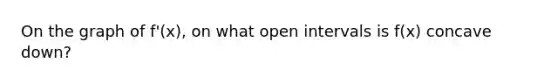 On the graph of f'(x), on what open intervals is f(x) concave down?