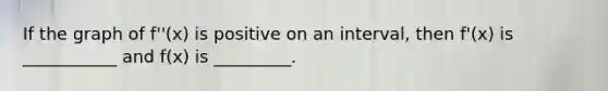 If the graph of f''(x) is positive on an interval, then f'(x) is ___________ and f(x) is _________.