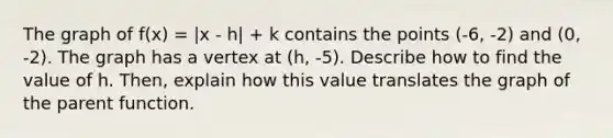 The graph of f(x) = |x - h| + k contains the points (-6, -2) and (0, -2). The graph has a vertex at (h, -5). Describe how to find the value of h. Then, explain how this value translates the graph of the parent function.