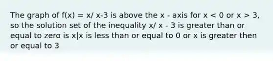 The graph of f(x) = x/ x-3 is above the x - axis for x 3, so the solution set of the inequality x/ x - 3 is greater than or equal to zero is x|x is less than or equal to 0 or x is greater then or equal to 3