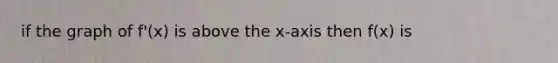 if the graph of f'(x) is above the x-axis then f(x) is