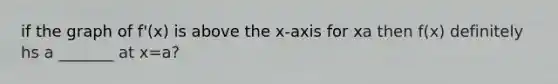 if the graph of f'(x) is above the x-axis for x a then f(x) definitely hs a _______ at x=a?