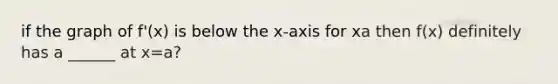 if the graph of f'(x) is below the x-axis for x a then f(x) definitely has a ______ at x=a?