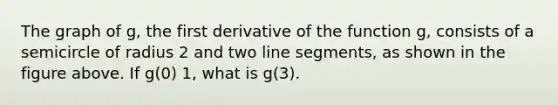 The graph of g, the first derivative of the function g, consists of a semicircle of radius 2 and two line segments, as shown in the figure above. If g(0) 1, what is g(3).