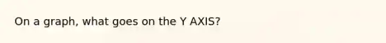 On a graph, what goes on the Y AXIS?