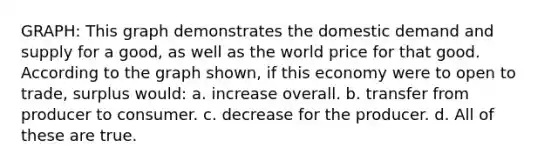 GRAPH: This graph demonstrates the domestic demand and supply for a good, as well as the world price for that good. According to the graph shown, if this economy were to open to trade, surplus would: a. increase overall. b. transfer from producer to consumer. c. decrease for the producer. d. All of these are true.