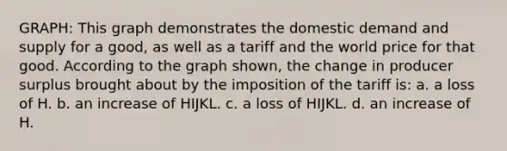 GRAPH: This graph demonstrates the domestic demand and supply for a good, as well as a tariff and the world price for that good. According to the graph shown, the change in producer surplus brought about by the imposition of the tariff is: a. a loss of H. b. an increase of HIJKL. c. a loss of HIJKL. d. an increase of H.