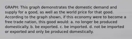 GRAPH: This graph demonstrates the domestic demand and supply for a good, as well as the world price for that good. According to the graph shown, if this economy were to become a free trade nation, this good would: a. no longer be produced domestically. b. be exported. c. be imported. d. not be imported or exported and only be produced domestically.