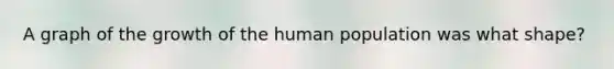 A graph of the growth of the human population was what shape?