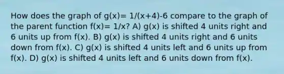 How does the graph of g(x)= 1/(x+4)-6 compare to the graph of the parent function f(x)= 1/x? A) g(x) is shifted 4 units right and 6 units up from f(x). B) g(x) is shifted 4 units right and 6 units down from f(x). C) g(x) is shifted 4 units left and 6 units up from f(x). D) g(x) is shifted 4 units left and 6 units down from f(x).