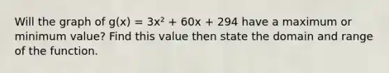 Will the graph of g(x) = 3x² + 60x + 294 have a maximum or minimum value? Find this value then state the domain and range of the function.