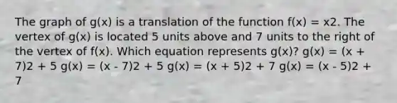 The graph of g(x) is a translation of the function f(x) = x2. The vertex of g(x) is located 5 units above and 7 units to the right of the vertex of f(x). Which equation represents g(x)? g(x) = (x + 7)2 + 5 g(x) = (x - 7)2 + 5 g(x) = (x + 5)2 + 7 g(x) = (x - 5)2 + 7