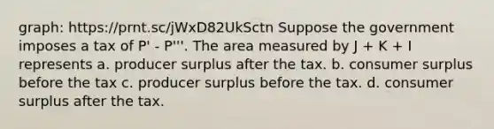 graph: https://prnt.sc/jWxD82UkSctn Suppose the government imposes a tax of P' - P'''. The area measured by J + K + I represents a. producer surplus after the tax. b. consumer surplus before the tax c. producer surplus before the tax. d. consumer surplus after the tax.