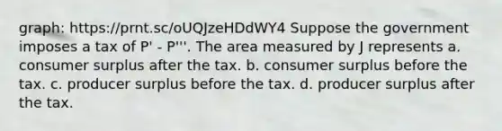 graph: https://prnt.sc/oUQJzeHDdWY4 Suppose the government imposes a tax of P' - P'''. The area measured by J represents a. consumer surplus after the tax. b. consumer surplus before the tax. c. producer surplus before the tax. d. producer surplus after the tax.