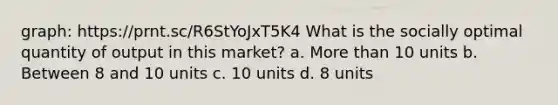 graph: https://prnt.sc/R6StYoJxT5K4 What is the socially optimal quantity of output in this market? a. More than 10 units b. Between 8 and 10 units c. 10 units d. 8 units