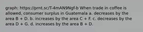 graph: https://prnt.sc/T-4mAN9Ngf-b When trade in coffee is allowed, consumer surplus in Guatemala a. decreases by the area B + D. b. increases by the area C + F. c. decreases by the area D + G. d. increases by the area B + D.