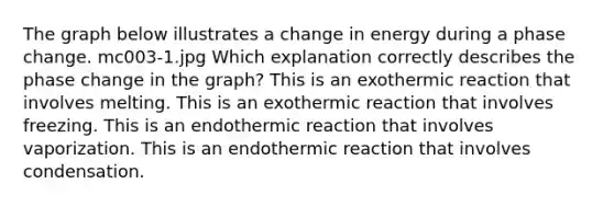 The graph below illustrates a change in energy during a phase change. mc003-1.jpg Which explanation correctly describes the phase change in the graph? This is an exothermic reaction that involves melting. This is an exothermic reaction that involves freezing. This is an endothermic reaction that involves vaporization. This is an endothermic reaction that involves condensation.