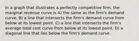 In a graph that illustrates a perfectly competitive firm, the marginal revenue curve is A) the same as the firm's demand curve. B) a line that intersects the firm's demand curve from below at its lowest point. C) a line that intersects the firm's average total cost curve from below at its lowest point. D) a diagonal line that lies below the firm's demand curve.