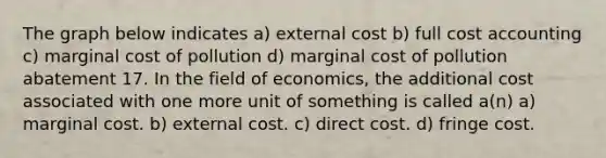 The graph below indicates a) external cost b) full cost accounting c) marginal cost of pollution d) marginal cost of pollution abatement 17. In the field of economics, the additional cost associated with one more unit of something is called a(n) a) marginal cost. b) external cost. c) direct cost. d) fringe cost.