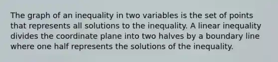 The graph of an inequality in two variables is the set of points that represents all solutions to the inequality. A linear inequality divides the coordinate plane into two halves by a boundary line where one half represents the solutions of the inequality.