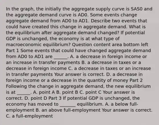 In the​ graph, the initially the aggregate supply curve is SAS0 and the aggregate demand curve is AD0. Some events change aggregate demand from AD0 to AD1. Describe two events that could have created this change in aggregate demand. What is the equilibrium after aggregate demand​ changed? If potential GDP is​ unchanged, the economy is at what type of macroeconomic​ equilibrium? Question content area bottom left Part 1 Some events that could have changed aggregate demand from AD0 to AD1 are​ ______. A. a decrease in foreign income or an increase in transfer payments B. a decrease in taxes or a decrease in foreign income C. a decrease in taxes or an increase in transfer payments Your answer is correct. D. a decrease in foreign income or a decrease in the quantity of money Part 2 Following the change in aggregate​ demand, the new equilibrium is at​ ______. A. point A B. point B C. point C Your answer is correct. D. point D Part 3 If potential GDP is​ unchanged, the economy has moved to​ _______ equilibrium. A. a below​ full-employment B. an above​ full-employment Your answer is correct. C. a​ full-employment