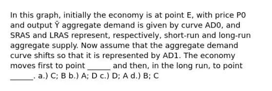 In this graph, initially the economy is at point E, with price P0 and output Ȳ aggregate demand is given by curve AD0, and SRAS and LRAS represent, respectively, short-run and long-run aggregate supply. Now assume that the aggregate demand curve shifts so that it is represented by AD1. The economy moves first to point ______ and then, in the long run, to point ______. a.) C; B b.) A; D c.) D; A d.) B; C