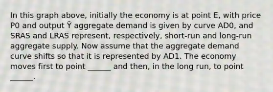 In this graph above, initially the economy is at point E, with price P0 and output Ȳ aggregate demand is given by curve AD0, and SRAS and LRAS represent, respectively, short-run and long-run aggregate supply. Now assume that the aggregate demand curve shifts so that it is represented by AD1. The economy moves first to point ______ and then, in the long run, to point ______.