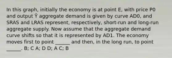 In this graph, initially the economy is at point E, with price P0 and output Ȳ aggregate demand is given by curve AD0, and SRAS and LRAS represent, respectively, short-run and long-run aggregate supply. Now assume that the aggregate demand curve shifts so that it is represented by AD1. The economy moves first to point ______ and then, in the long run, to point ______. B; C A; D D; A C; B