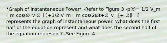 *Graph of Instantaneous Power* -Refer to Figure 3 -p(t)= 1/2 V_m I_m cos⁡(∅_v-∅_i )+1/2 V_m I_m cos⁡(2ωt+∅_v 〖+ ∅〗_i) represents the graph of instantaneous power. What does the first half of the equation represent and what does the second half of the equation represent? -See Figure 4