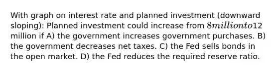 With graph on interest rate and planned investment (downward sloping): Planned investment could increase from 8 million to12 million if A) the government increases government purchases. B) the government decreases net taxes. C) the Fed sells bonds in the open market. D) the Fed reduces the required reserve ratio.