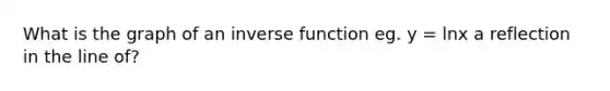 What is the graph of an inverse function eg. y = lnx a reflection in the line of?