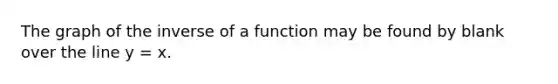 The graph of the inverse of a function may be found by blank over the line y = x.