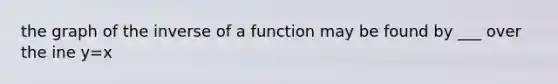 the graph of the inverse of a function may be found by ___ over the ine y=x