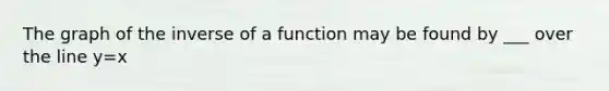 The graph of the inverse of a function may be found by ___ over the line y=x