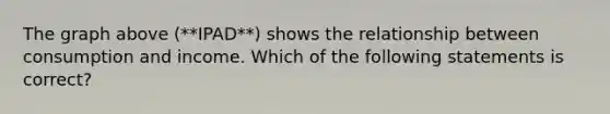 The graph above (**IPAD**) shows the relationship between consumption and income. Which of the following statements is correct?