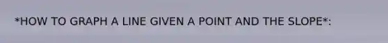 *HOW TO GRAPH A LINE GIVEN A POINT AND THE SLOPE*: