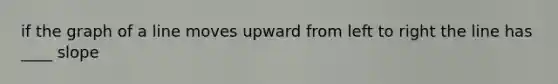 if the graph of a line moves upward from left to right the line has ____ slope
