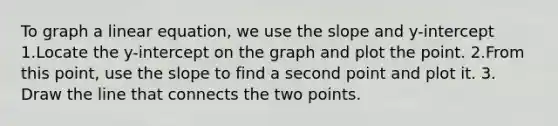 To graph a linear equation, we use the slope and y-intercept 1.Locate the y-intercept on the graph and plot the point. 2.From this point, use the slope to find a second point and plot it. 3. Draw the line that connects the two points.