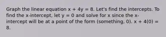 Graph the linear equation x + 4y = 8. Let's find the intercepts. To find the x-intercept, let y = 0 and solve for x since the x-intercept will be at a point of the form (something, 0). x + 4(0) = 8.