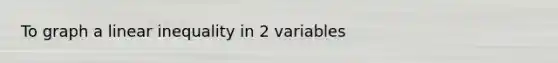 To graph a linear inequality in 2 variables