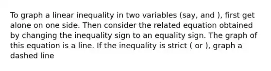 To graph a linear inequality in two variables (say, and ), first get alone on one side. Then consider the related equation obtained by changing the inequality sign to an equality sign. The graph of this equation is a line. If the inequality is strict ( or ), graph a dashed line