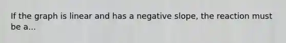 If the graph is linear and has a negative slope, the reaction must be a...
