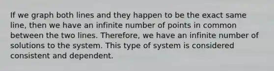 If we graph both lines and they happen to be the exact same line, then we have an infinite number of points in common between the two lines. Therefore, we have an infinite number of solutions to the system. This type of system is considered consistent and dependent.