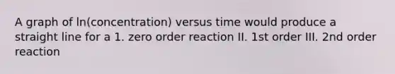 A graph of ln(concentration) versus time would produce a straight line for a 1. zero order reaction II. 1st order III. 2nd order reaction