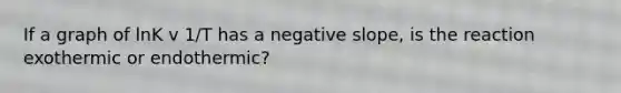 If a graph of lnK v 1/T has a negative slope, is the reaction exothermic or endothermic?