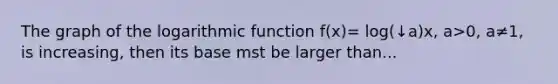 The graph of the logarithmic function f(x)= log(↓a)x, a>0, a≠1, is increasing, then its base mst be larger than...