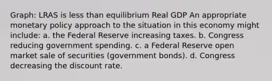 Graph: LRAS is less than equilibrium Real GDP An appropriate monetary policy approach to the situation in this economy might include: a. the Federal Reserve increasing taxes. b. Congress reducing government spending. c. a Federal Reserve open market sale of securities (government bonds). d. Congress decreasing the discount rate.