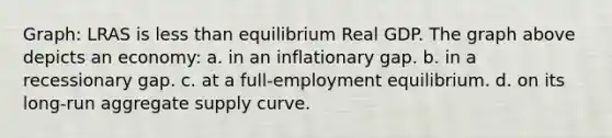 Graph: LRAS is <a href='https://www.questionai.com/knowledge/k7BtlYpAMX-less-than' class='anchor-knowledge'>less than</a> equilibrium Real GDP. The graph above depicts an economy: a. in an inflationary gap. b. in a recessionary gap. c. at a full-employment equilibrium. d. on its long-run aggregate supply curve.