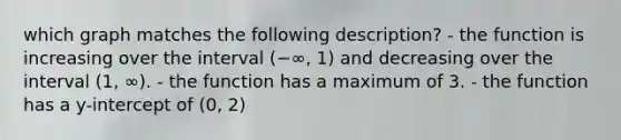 which graph matches the following description? - the function is increasing over the interval (−∞, 1) and decreasing over the interval (1, ∞). - the function has a maximum of 3. - the function has a y-intercept of (0, 2)