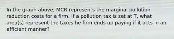 In the graph above, MCR represents the marginal pollution reduction costs for a firm. If a pollution tax is set at T, what area(s) represent the taxes he firm ends up paying if it acts in an efficient manner?